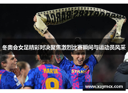 冬奥会女足精彩对决聚焦激烈比赛瞬间与运动员风采